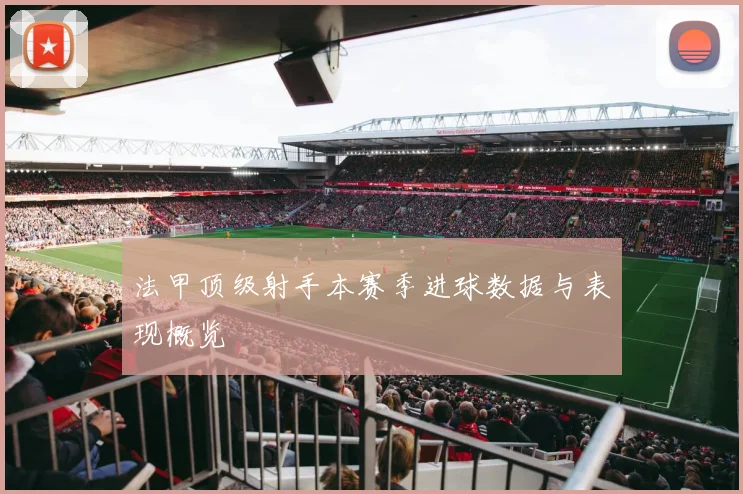 法甲顶级射手本赛季进球数据与表现概览