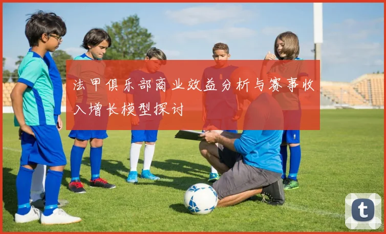 法甲俱乐部商业效益分析与赛事收入增长模型探讨