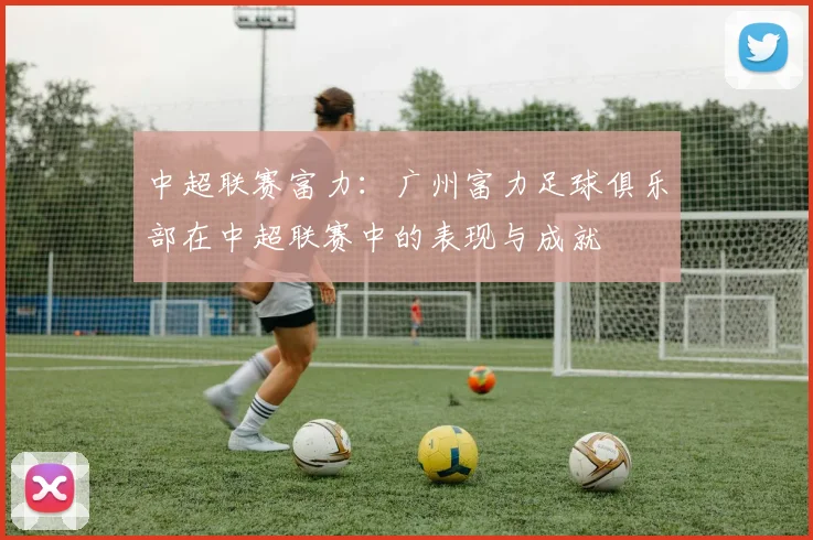 中超联赛富力：广州富力足球俱乐部在中超联赛中的表现与成就