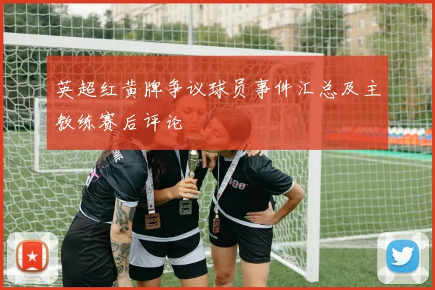 英超红黄牌争议球员事件汇总及主教练赛后评论