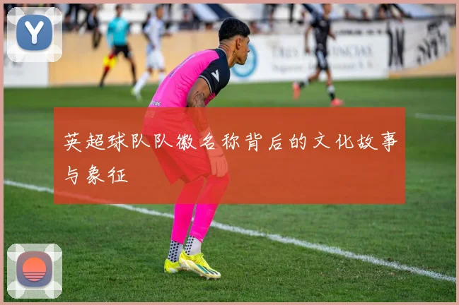 英超球队队徽名称背后的文化故事与象征