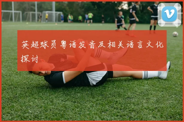 英超球员粤语发音及相关语言文化探讨
